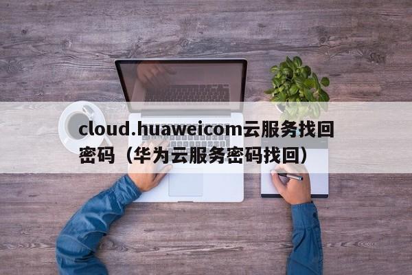 cloud.huaweicom云服务找回密码（华为云服务密码找回）
